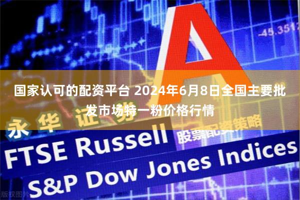 国家认可的配资平台 2024年6月8日全国主要批发市场特一粉价格行情