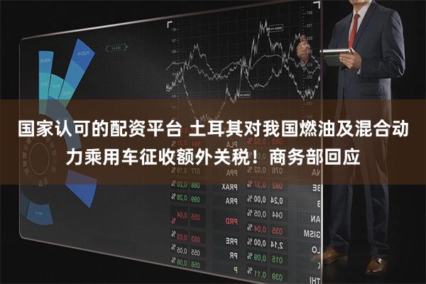 国家认可的配资平台 土耳其对我国燃油及混合动力乘用车征收额外关税！商务部回应