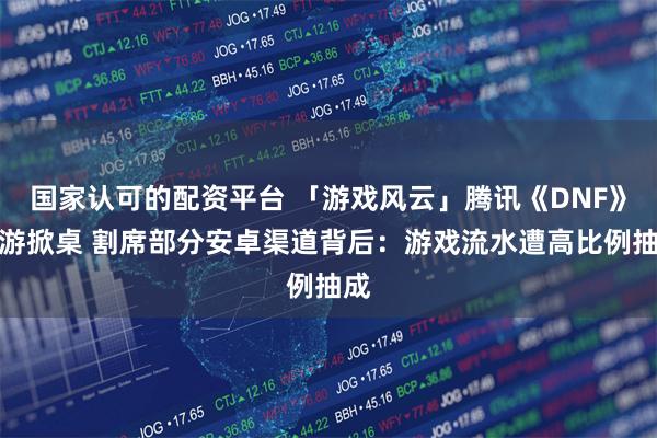 国家认可的配资平台 「游戏风云」腾讯《DNF》手游掀桌 割席部分安卓渠道背后：游戏流水遭高比例抽成