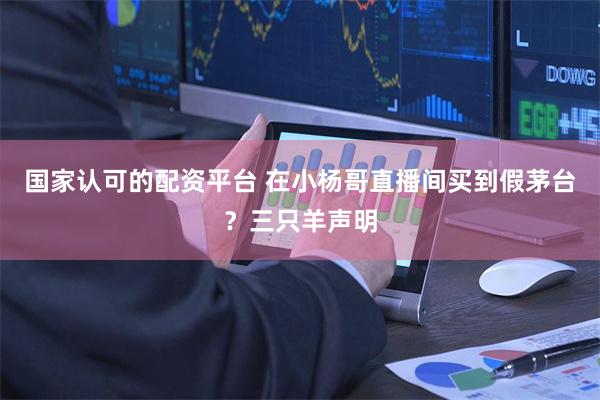 国家认可的配资平台 在小杨哥直播间买到假茅台？三只羊声明