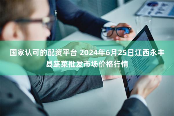 国家认可的配资平台 2024年6月25日江西永丰县蔬菜批发市场价格行情