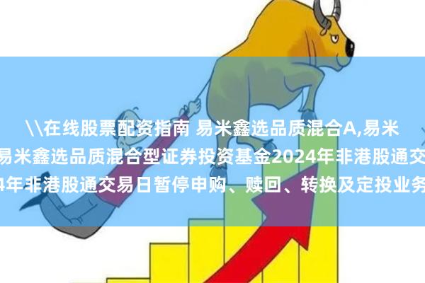 \在线股票配资指南 易米鑫选品质混合A,易米鑫选品质混合C: 关于易米鑫选品质混合型证券投资基金2024年非港股通交易日暂停申购、赎回、转换及定投业务安排的公告