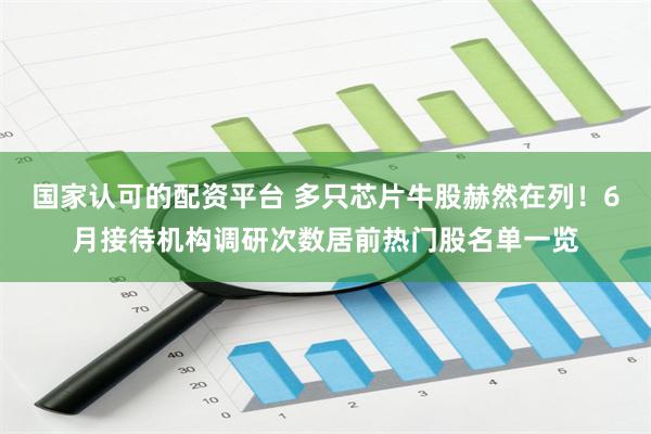 国家认可的配资平台 多只芯片牛股赫然在列！6月接待机构调研次数居前热门股名单一览