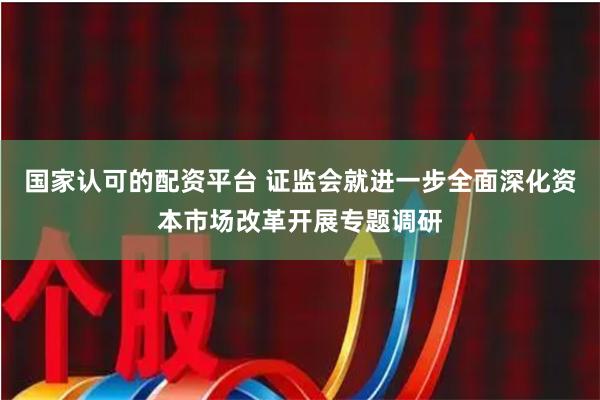 国家认可的配资平台 证监会就进一步全面深化资本市场改革开展专题调研