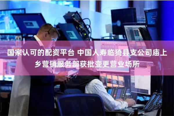 国家认可的配资平台 中国人寿临猗县支公司庙上乡营销服务部获批变更营业场所