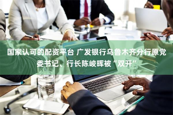 国家认可的配资平台 广发银行乌鲁木齐分行原党委书记、行长陈峻晖被“双开”