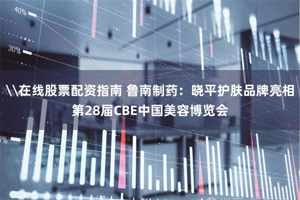 \在线股票配资指南 鲁南制药：晓平护肤品牌亮相第28届CBE中国美容博览会