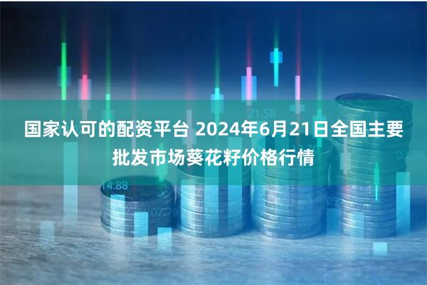 国家认可的配资平台 2024年6月21日全国主要批发市场葵花籽价格行情