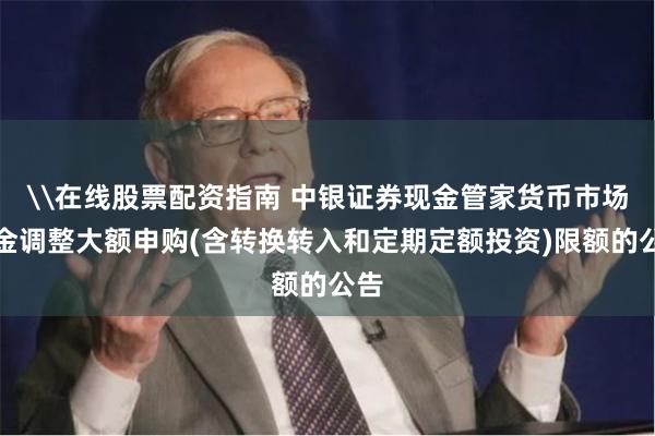 \在线股票配资指南 中银证券现金管家货币市场基金调整大额申购(含转换转入和定期定额投资)限额的公告