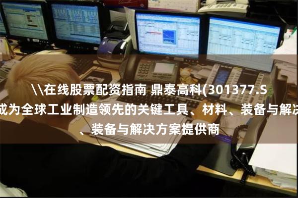 \在线股票配资指南 鼎泰高科(301377.SZ)：致力于成为全球工业制造领先的关键工具、材料、装备与解决方案提供商