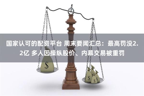 国家认可的配资平台 周末要闻汇总：最高罚没2.2亿 多人因操纵股价、内幕交易被重罚