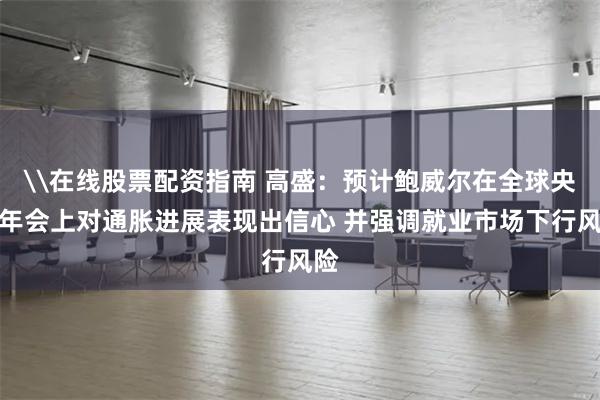 \在线股票配资指南 高盛：预计鲍威尔在全球央行年会上对通胀进展表现出信心 并强调就业市场下行风险