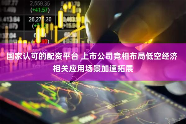国家认可的配资平台 上市公司竞相布局低空经济 相关应用场景加速拓展