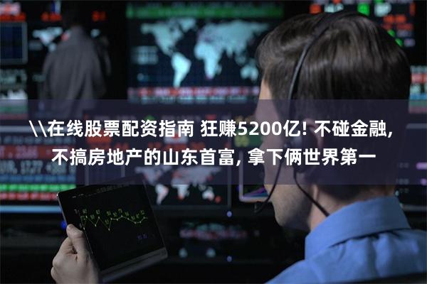 \在线股票配资指南 狂赚5200亿! 不碰金融, 不搞房地产的山东首富, 拿下俩世界第一