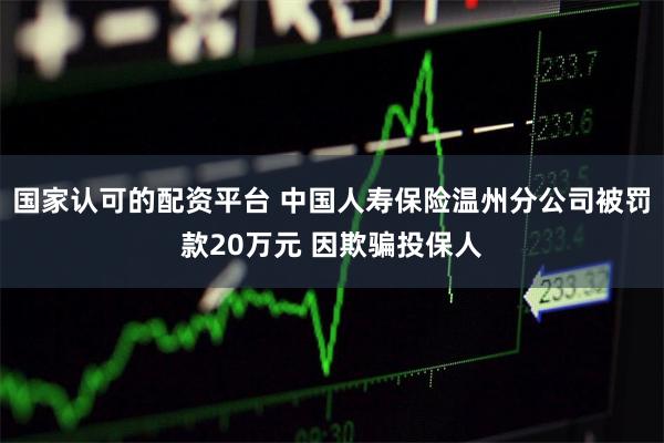 国家认可的配资平台 中国人寿保险温州分公司被罚款20万元 因欺骗投保人