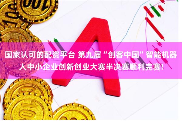 国家认可的配资平台 第九届“创客中国”智能机器人中小企业创新创业大赛半决赛顺利完赛!