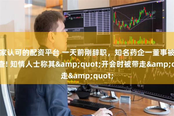国家认可的配资平台 一天前刚辞职，知名药企一董事被曝被调查! 知情人士称其&quot;开会时被带走&quot;
