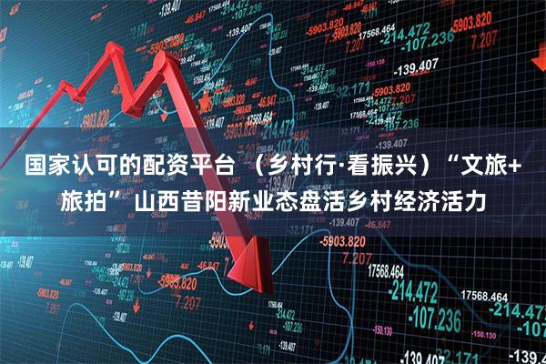 国家认可的配资平台 （乡村行·看振兴）“文旅+旅拍” 山西昔阳新业态盘活乡村经济活力