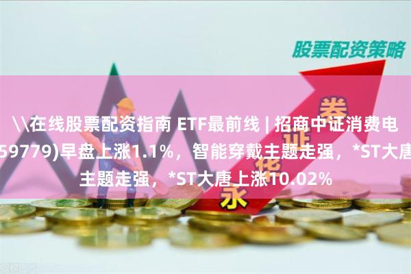 \在线股票配资指南 ETF最前线 | 招商中证消费电子主题ETF(159779)早盘上涨1.1%，智能穿戴主题走强，*ST大唐上涨10.02%