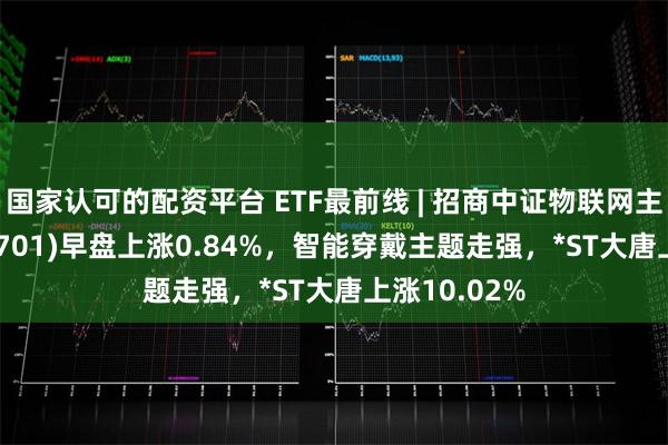 国家认可的配资平台 ETF最前线 | 招商中证物联网主题ETF(159701)早盘上涨0.84%，智能穿戴主题走强，*ST大唐上涨10.02%
