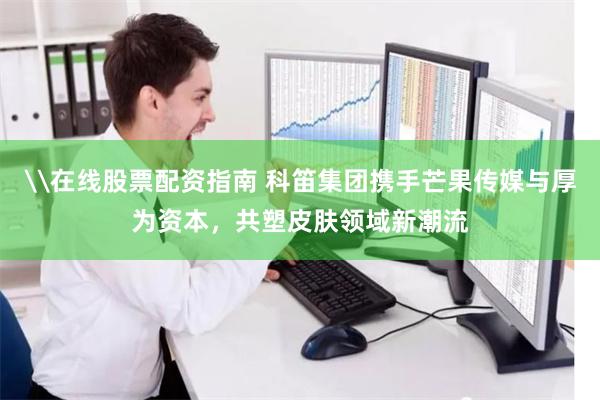 \在线股票配资指南 科笛集团携手芒果传媒与厚为资本，共塑皮肤领域新潮流