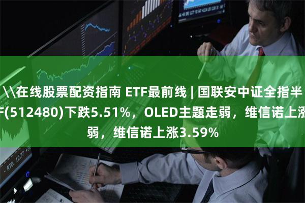 \在线股票配资指南 ETF最前线 | 国联安中证全指半导体ETF(512480)下跌5.51%，OLED主题走弱，维信诺上涨3.59%