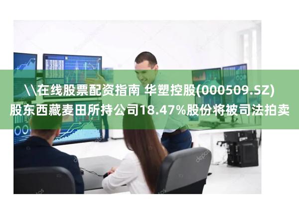 \在线股票配资指南 华塑控股(000509.SZ)股东西藏麦田所持公司18.47%股份将被司法拍卖