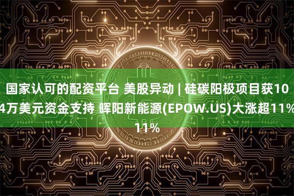 国家认可的配资平台 美股异动 | 硅碳阳极项目获104万美元资金支持 晖阳新能源(EPOW.US)大涨超11%