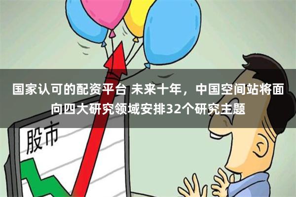 国家认可的配资平台 未来十年，中国空间站将面向四大研究领域安排32个研究主题