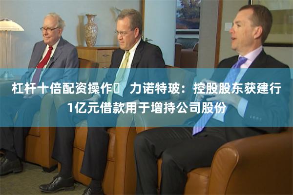 杠杆十倍配资操作	 力诺特玻：控股股东获建行1亿元借款用于增持公司股份