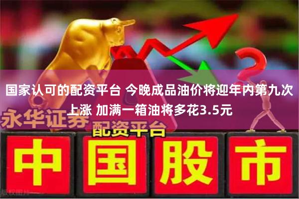 国家认可的配资平台 今晚成品油价将迎年内第九次上涨 加满一箱油将多花3.5元