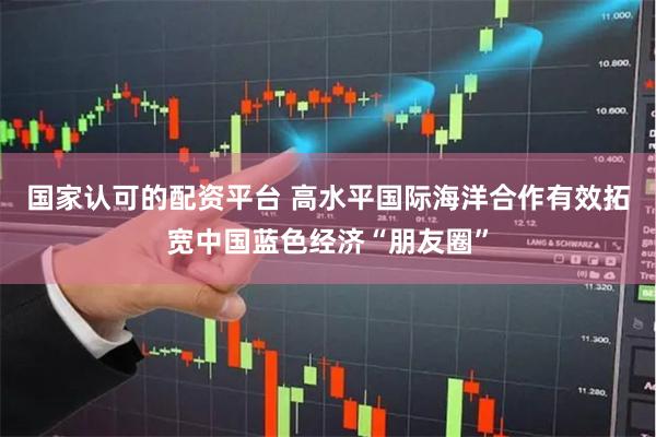 国家认可的配资平台 高水平国际海洋合作有效拓宽中国蓝色经济“朋友圈”
