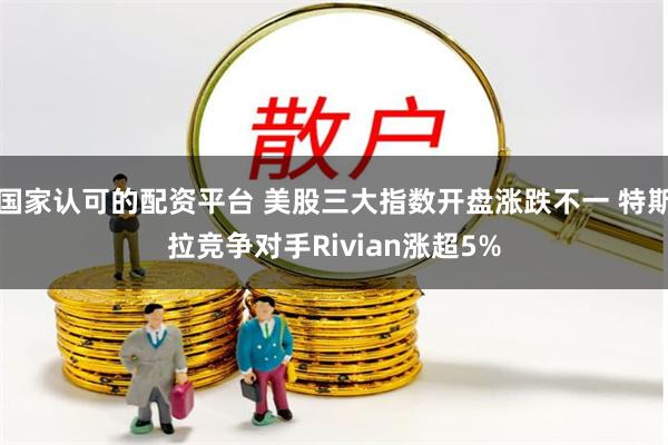 国家认可的配资平台 美股三大指数开盘涨跌不一 特斯拉竞争对手Rivian涨超5%