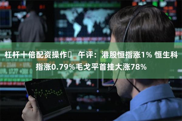 杠杆十倍配资操作	 午评：港股恒指涨1% 恒生科指涨0.79%毛戈平首挂大涨78%