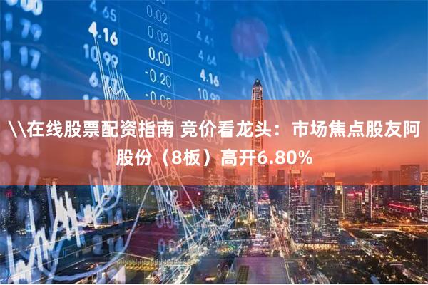 \在线股票配资指南 竞价看龙头:市场焦点股友阿股份(8板)高开6.80%