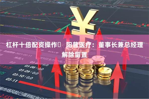 杠杆十倍配资操作	 阳普医疗：董事长兼总经理解除留置