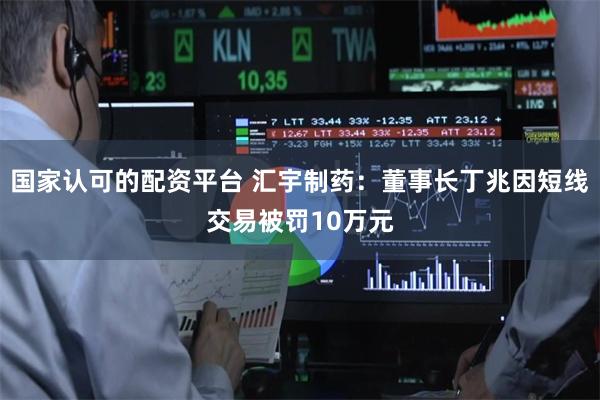 国家认可的配资平台 汇宇制药：董事长丁兆因短线交易被罚10万元